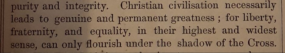 Christian civilisation necessarily leads to genuine and permanent greatness; for liberty, fraternity, and equality, in their highest and widest sense, can only flourish under the shadow of the Cross. (Quote from the introduction to a Victorian family bible)